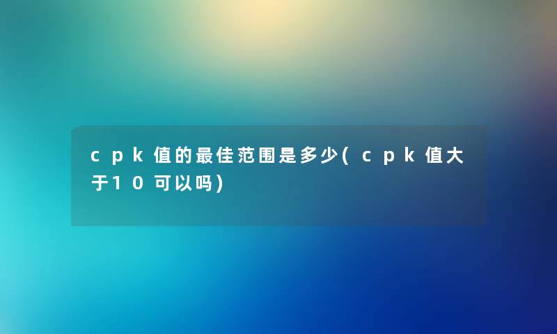 cpk值的理想范围是多少(cpk值大于10可以吗) cpk值的理想范围是多少(cpk值大于10可以吗)