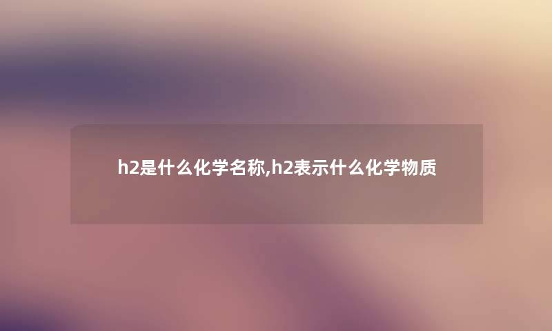 h2是什么化学名称,h2表示什么化学物质 h2是什么化学名称,h2表示什么化学物质