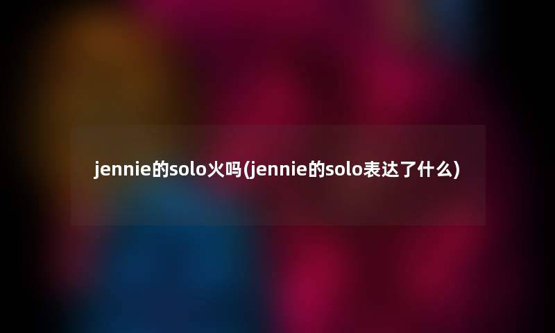 jennie的solo火吗(jennie的solo表达了什么) jennie的solo火吗(jennie的solo表达了什么)
