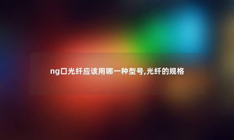 ng口光纤应该用哪一种型号,光纤的规格 ng口光纤应该用哪一种型号,光纤的规格