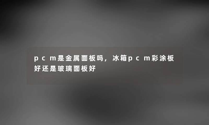 pcm是金属面板吗,冰箱pcm彩涂板好还是玻璃面板好 pcm是金属面板吗,冰箱pcm彩涂板好还是玻璃面板好