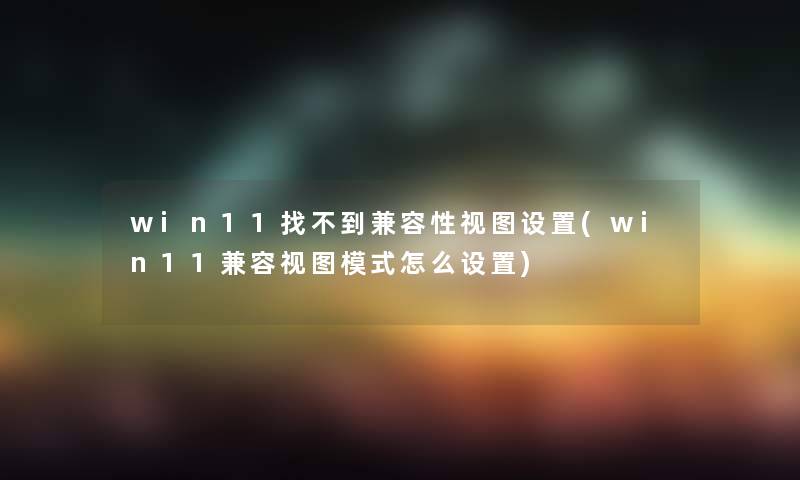 win11找不到兼容性视图设置(win11兼容视图模式怎么设置)