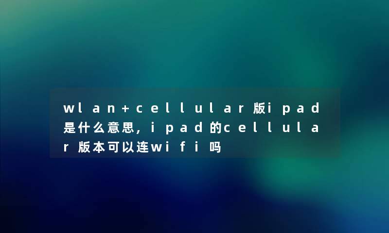 wlan+cellular版ipad是什么意思,ipad的cellular版本可以连wifi吗 wlan+cellular版ipad是什么意思,ipad的cellular版本可以连wifi吗