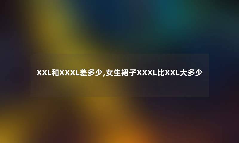 XXL和XXXL差多少,女生裙子XXXL比XXL大多少 XXL和XXXL差多少,女生裙子XXXL比XXL大多少