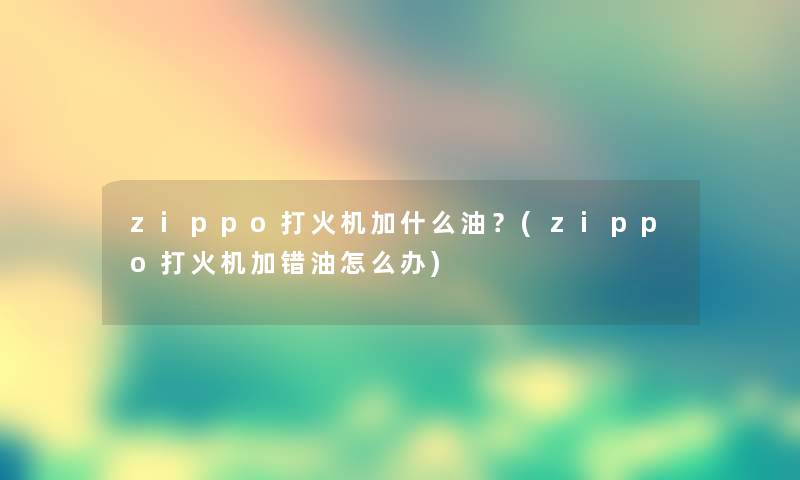zippo打火机加什么油?(zippo打火机加错油怎么办) zippo打火机加什么油?(zippo打火机加错油怎么办)