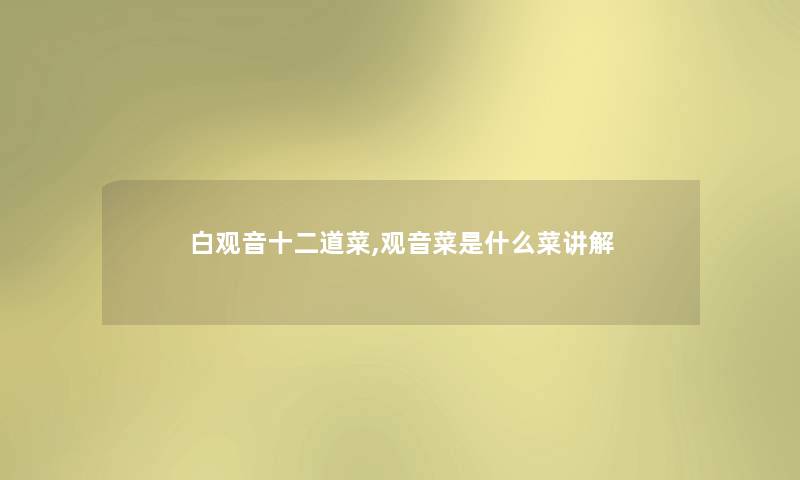 白观音十二道菜,观音菜是什么菜讲解 白观音十二道菜,观音菜是什么菜讲解