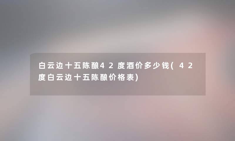 白云边十五陈酿42度酒价多少钱(42度白云边十五陈酿价格表) 白云边十五陈酿42度酒价多少钱(42度白云边十五陈酿价格表)