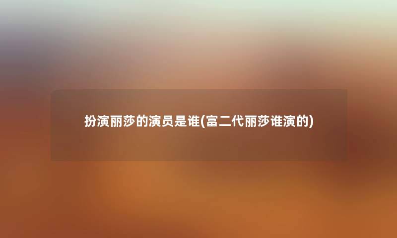 扮演丽莎的演员是谁(富二代丽莎谁演的) 扮演丽莎的演员是谁(富二代丽莎谁演的)