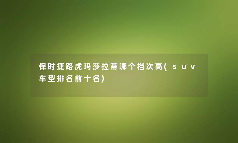 保时捷路虎玛莎拉蒂哪个档次高(suv车型推荐前十名) 保时捷路虎玛莎拉蒂哪个档次高(suv车型推荐前十名)