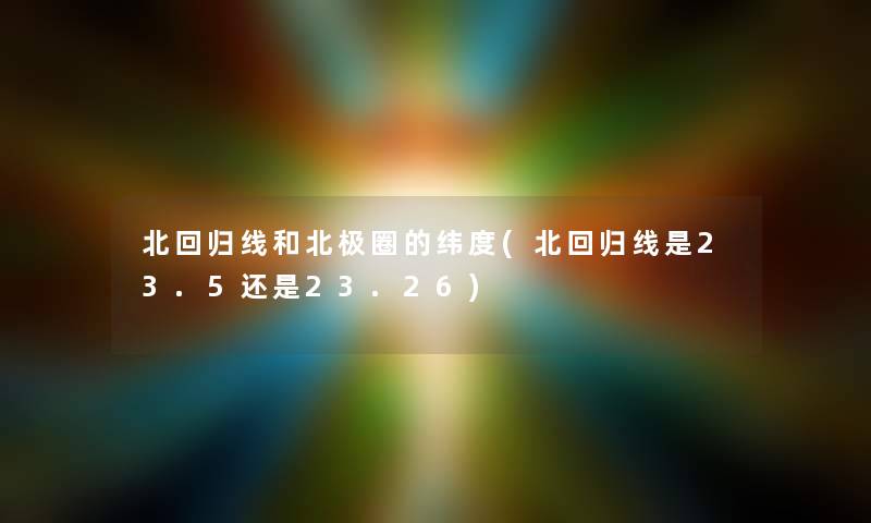 北回归线和北极圈的纬度(北回归线是23.5还是23.26) 北回归线和北极圈的纬度(北回归线是23.5还是23.26)