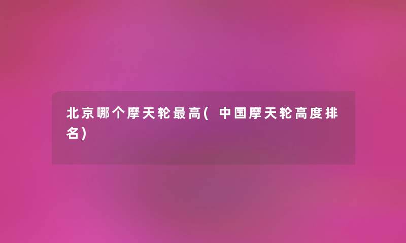 北京哪个摩天轮高(中国摩天轮高度推荐) 北京哪个摩天轮高(中国摩天轮高度推荐)