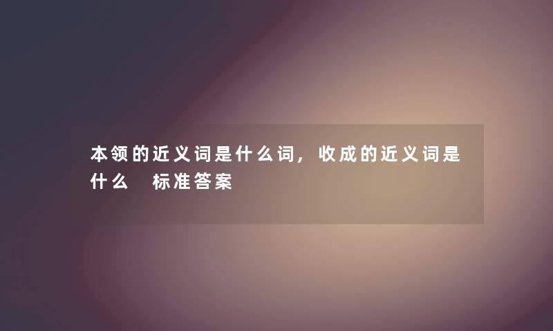 本领的近义词是什么词,收成的近义词是什么 标准答案 本领的近义词是什么词,收成的近义词是什么 标准答案