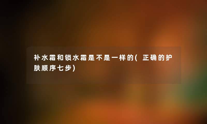 补水霜和锁水霜是不是一样的(正确的护肤顺序七步) 补水霜和锁水霜是不是一样的(正确的护肤顺序七步)
