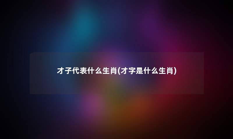 才子代表什么生肖(才字是什么生肖) 才子代表什么生肖(才字是什么生肖)