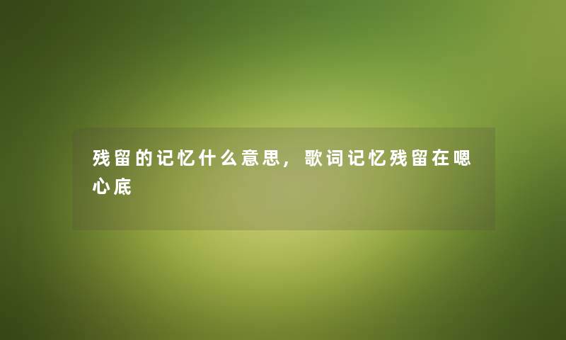 残留的记忆什么意思,歌词记忆残留在嗯心底 残留的记忆什么意思,歌词记忆残留在嗯心底
