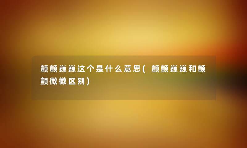 颤颤巍巍这个是什么意思(颤颤巍巍和颤颤微微区别) 颤颤巍巍这个是什么意思(颤颤巍巍和颤颤微微区别)