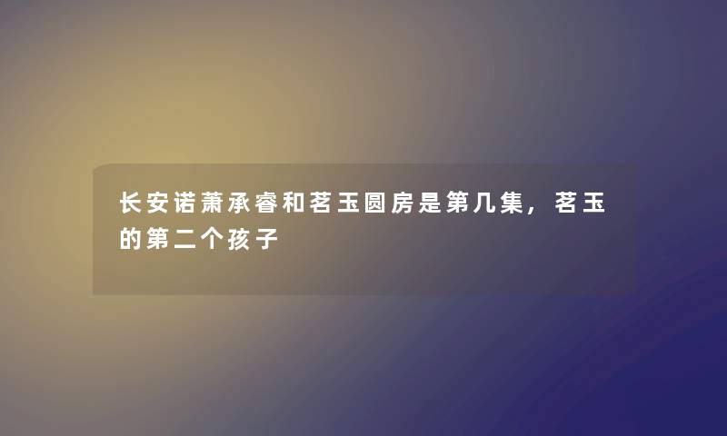长安诺萧承睿和茗玉圆房是第几集,茗玉的第二个孩子 长安诺萧承睿和茗玉圆房是第几集,茗玉的第二个孩子