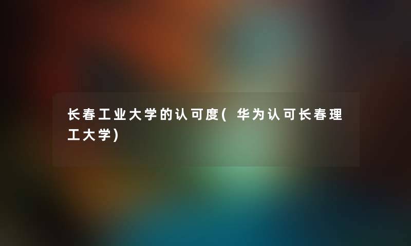 长春工业大学的认可度(华为认可长春理工大学) 长春工业大学的认可度(华为认可长春理工大学)