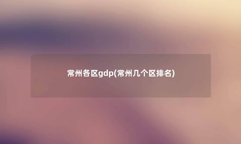 常州各区gdp(常州几个区推荐) 常州各区gdp(常州几个区推荐)