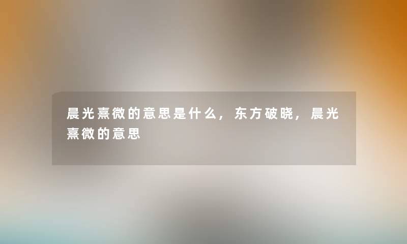 晨光熹微的意思是什么,东方破晓,晨光熹微的意思 晨光熹微的意思是什么,东方破晓,晨光熹微的意思