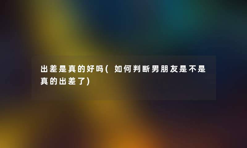 出差是真的好吗(如何判断男朋友是不是真的出差了) 出差是真的好吗(如何判断男朋友是不是真的出差了)
