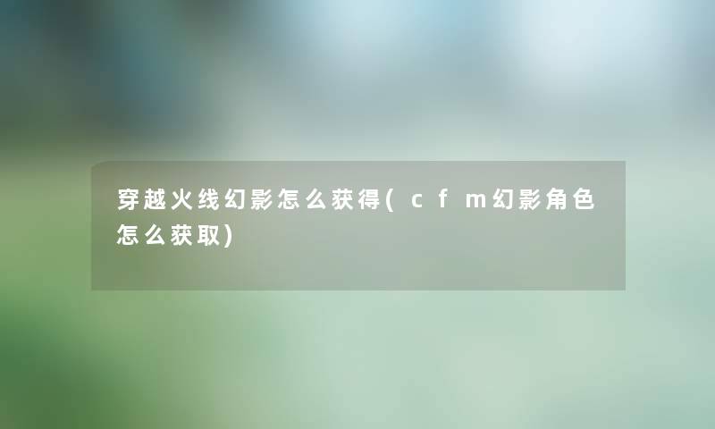 穿越火线幻影怎么获得(cfm幻影角色怎么获取) 穿越火线幻影怎么获得(cfm幻影角色怎么获取)