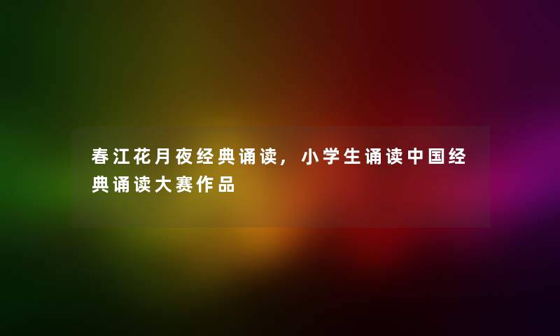 春江花月夜经典诵读,小学生诵读中国经典诵读大赛作品 春江花月夜经典诵读,小学生诵读中国经典诵读大赛作品