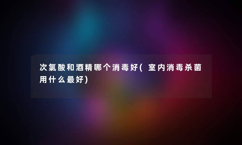 次氯酸和酒精哪个消毒好(室内消毒杀菌用什么好) 次氯酸和酒精哪个消毒好(室内消毒杀菌用什么好)