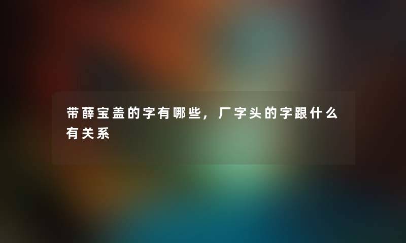 带薛宝盖的字有哪些,厂字头的字跟什么有关系 带薛宝盖的字有哪些,厂字头的字跟什么有关系
