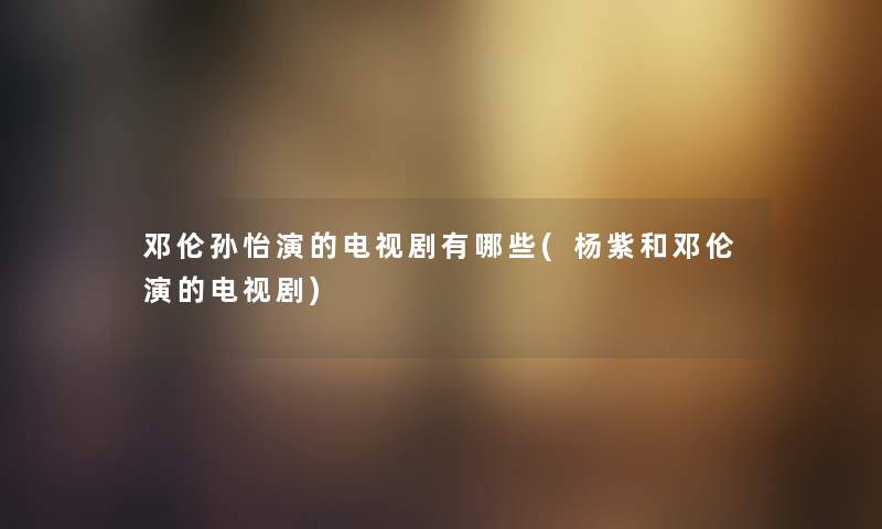 邓伦孙怡演的电视剧有哪些(杨紫和邓伦演的电视剧) 邓伦孙怡演的电视剧有哪些(杨紫和邓伦演的电视剧)