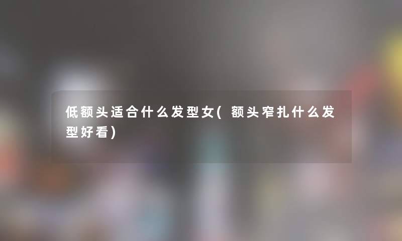 低额头适合什么发型女(额头窄扎什么发型好看) 低额头适合什么发型女(额头窄扎什么发型好看)