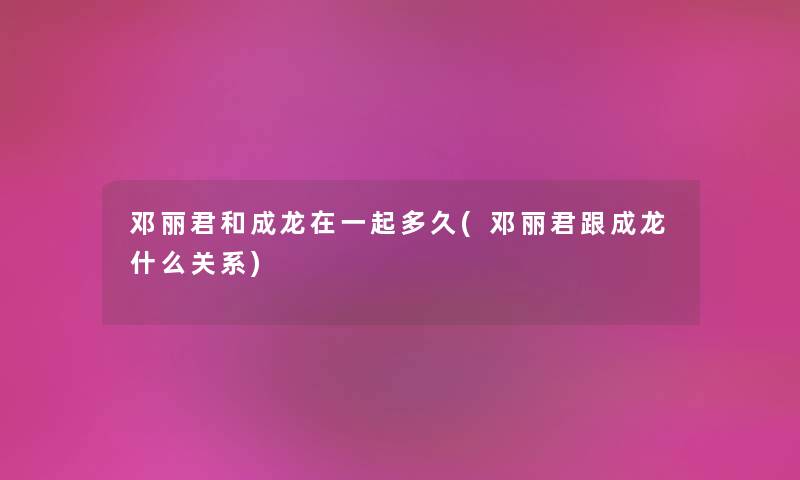 邓丽君和成龙在一起多久(邓丽君跟成龙什么关系) 邓丽君和成龙在一起多久(邓丽君跟成龙什么关系)