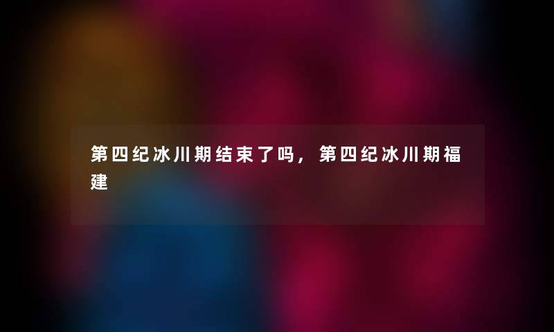 第四纪冰川期结束了吗,第四纪冰川期福建 第四纪冰川期结束了吗,第四纪冰川期福建