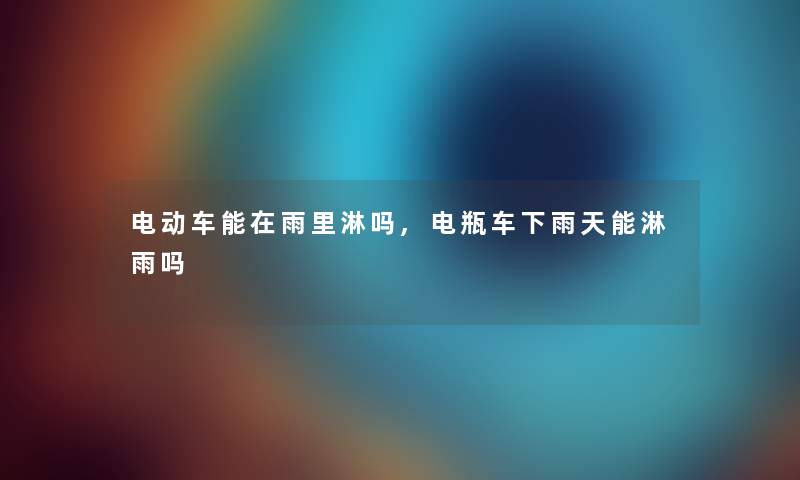 电动车能在雨里淋吗,电瓶车下雨天能淋雨吗 电动车能在雨里淋吗,电瓶车下雨天能淋雨吗