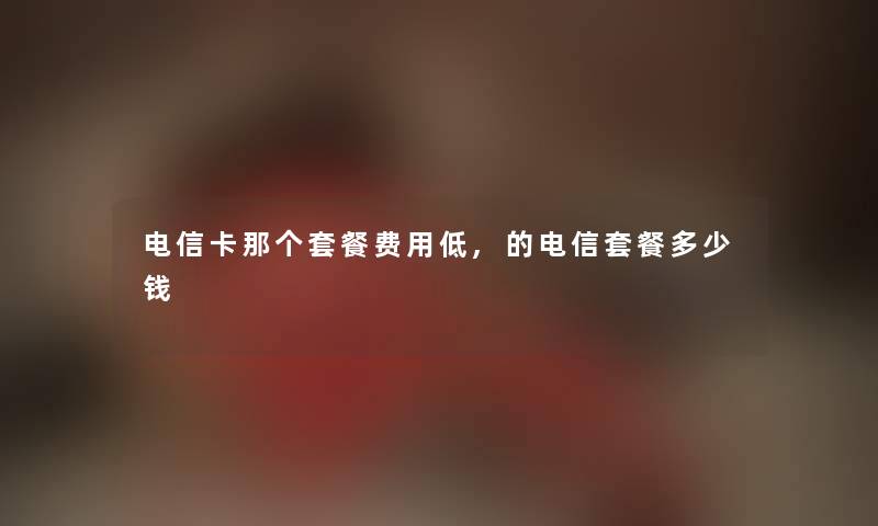 电信卡那个套餐费用低,的电信套餐多少钱 电信卡那个套餐费用低,的电信套餐多少钱