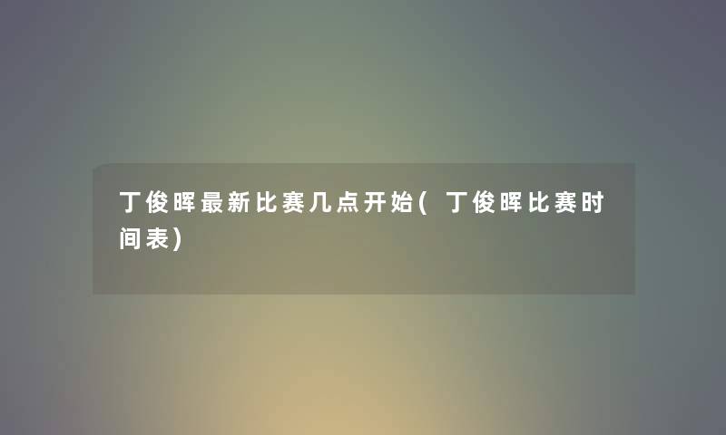 丁俊晖新比赛几点开始(丁俊晖比赛时间表) 丁俊晖新比赛几点开始(丁俊晖比赛时间表)