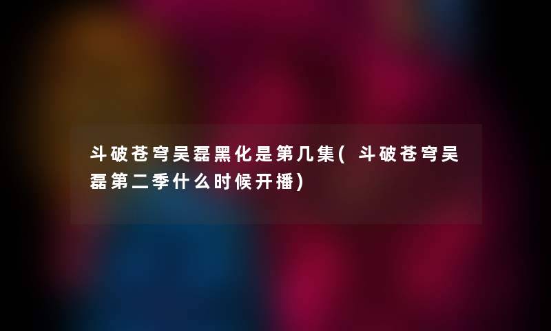斗破苍穹吴磊黑化是第几集(斗破苍穹吴磊第二季什么时候开播) 斗破苍穹吴磊黑化是第几集(斗破苍穹吴磊第二季什么时候开播)