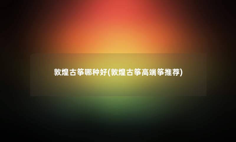 敦煌古筝哪种好(敦煌古筝高端筝推荐) 敦煌古筝哪种好(敦煌古筝高端筝推荐)
