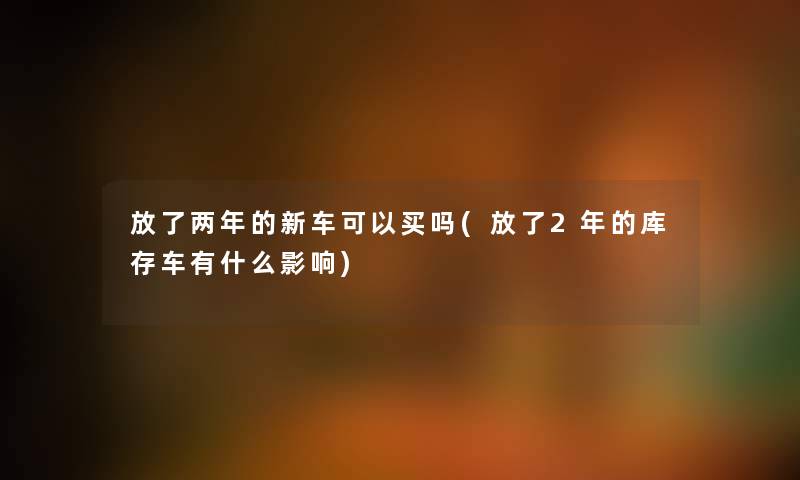 放了两年的新车可以买吗(放了2年的库存车有什么影响) 放了两年的新车可以买吗(放了2年的库存车有什么影响)