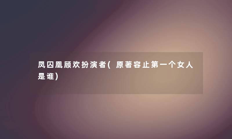 凤囚凰顾欢扮演者(原著容止第一个女人是谁) 凤囚凰顾欢扮演者(原著容止第一个女人是谁)