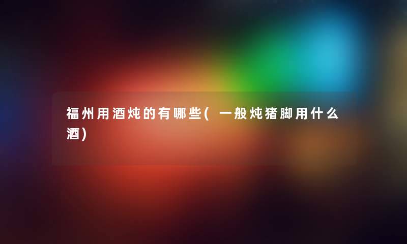 福州用酒炖的有哪些(一般炖猪脚用什么酒) 福州用酒炖的有哪些(一般炖猪脚用什么酒)