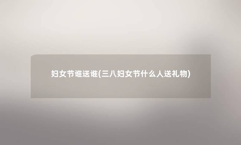 妇女节谁送谁(三八妇女节什么人送礼物)