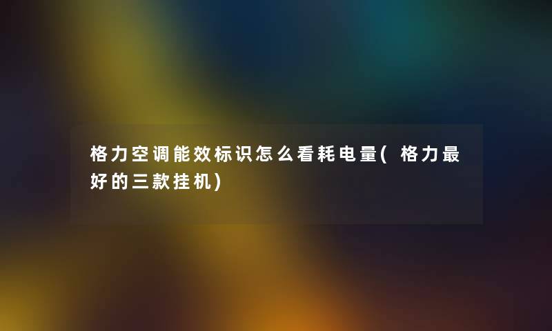 格力空调能效标识怎么看耗电量(格力好的三款挂机) 格力空调能效标识怎么看耗电量(格力好的三款挂机)