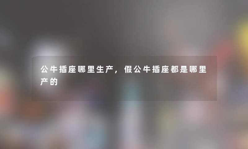 公牛插座哪里生产,假公牛插座都是哪里产的 公牛插座哪里生产,假公牛插座都是哪里产的