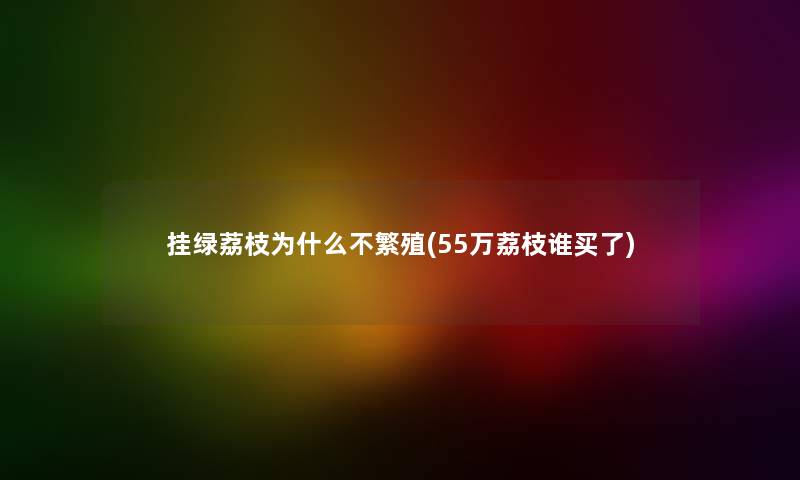 挂绿荔枝为什么不繁殖(55万荔枝谁买了) 挂绿荔枝为什么不繁殖(55万荔枝谁买了)