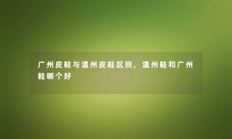 广州皮鞋与温州皮鞋区别,温州鞋和广州鞋哪个好 广州皮鞋与温州皮鞋区别,温州鞋和广州鞋哪个好