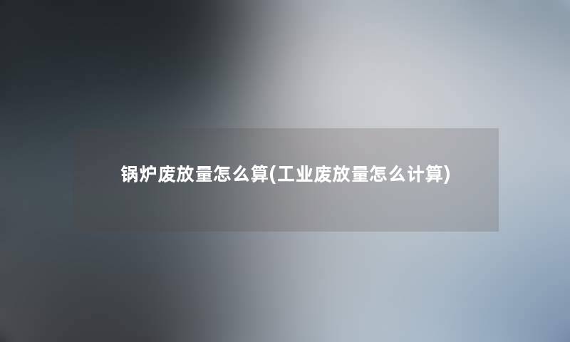 锅炉废放量怎么算(工业废放量怎么计算) 锅炉废放量怎么算(工业废放量怎么计算)