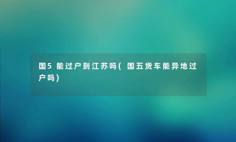 国5能过户到江苏吗(国五货车能异地过户吗) 国5能过户到江苏吗(国五货车能异地过户吗)