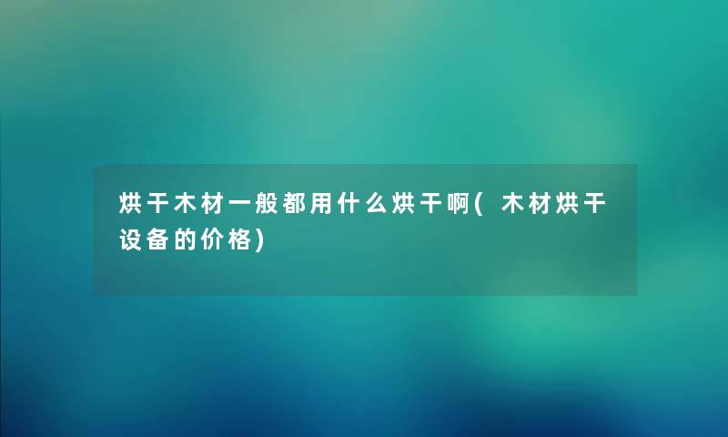烘干木材一般都用什么烘干啊(木材烘干设备的价格)