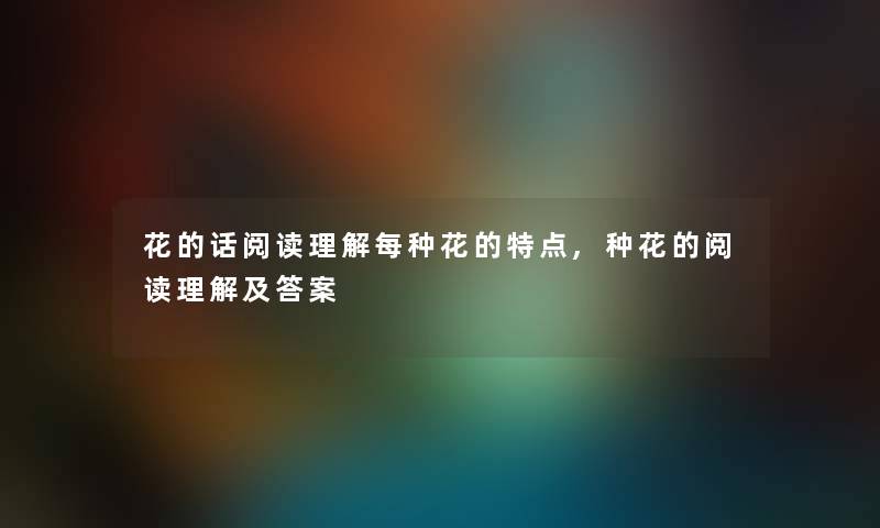 花的话阅读理解每种花的特点,种花的阅读理解及答案 花的话阅读理解每种花的特点,种花的阅读理解及答案